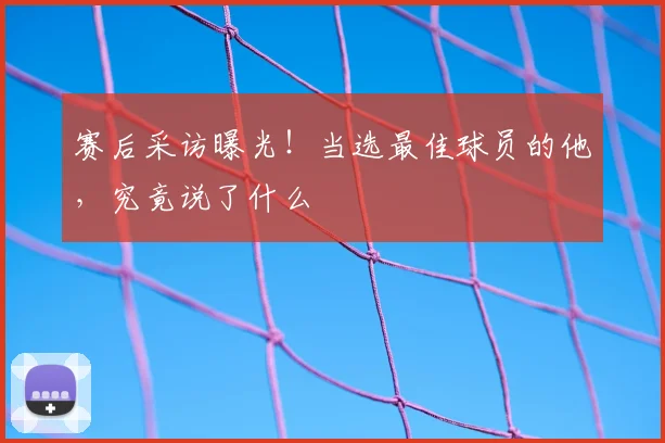 赛后采访曝光！当选最佳球员的他，究竟说了什么