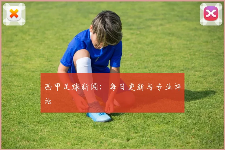西甲足球新闻：每日更新与专业评论