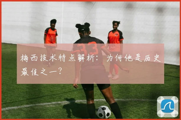 梅西技术特点解析：为何他是历史最佳之一？