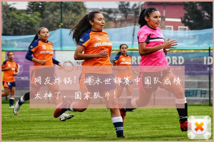 网友炸锅！游泳世锦赛中国队成绩太神了，国家队牛！