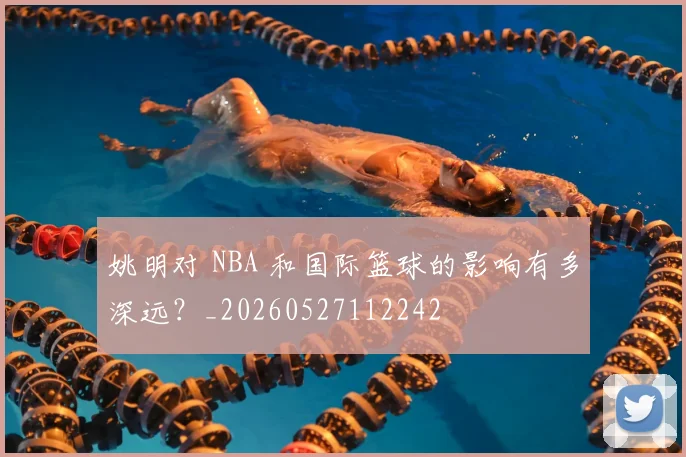 姚明对 NBA 和国际篮球的影响有多深远？_20260527112242