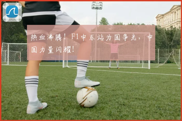 热血沸腾！F1中东站为国争光，中国力量闪耀！