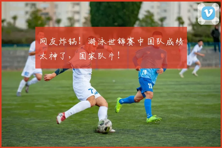 网友炸锅！游泳世锦赛中国队成绩太神了，国家队牛！